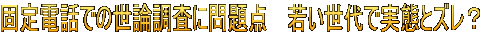 固定電話での世論調査に問題点　 若い世代で実態とズレ？