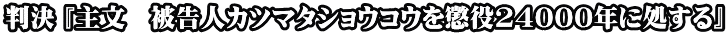 判決 『主文　被告人カツマタショウコウを懲役24000年に処する』
