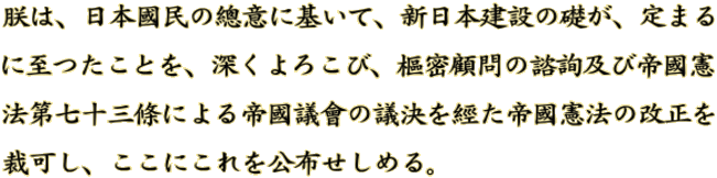 朕は、日本國民の總意に基いて、新日本建設の礎が、定まる に至つたことを、深くよろこび、樞密顧問の諮詢及び帝國憲 法第七十三條による帝國議會の議決を經た帝國憲法の改正を 裁可し、ここにこれを公布せしめる。