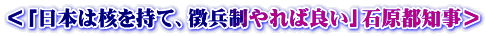 ＜「日本は核を持て、徴兵制やれば良い」石原都知事＞