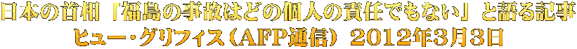 日本の首相 「福島の事故はどの個人の責任でもない」 と語る記事 ヒュー・グリフィス（AFP通信） 2012年3月3日