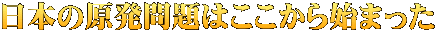 日本の原発問題はここから始まった