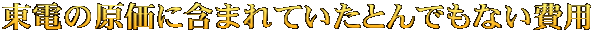 東電の原価に含まれていたとんでもない費用