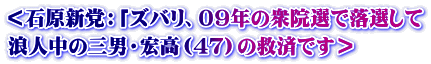 ＜石原新党：「ズバリ、０９年の衆院選で落選して 浪人中の三男・宏高（４７）の救済です＞