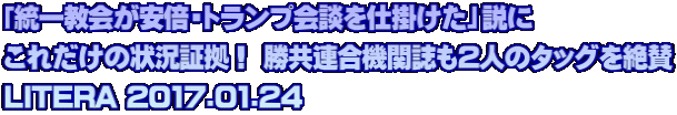 「統一教会が安倍・トランプ会談を仕掛けた」説に これだけの状況証拠！ 勝共連合機関誌も2人のタッグを絶賛 LITERA 2017.01.24