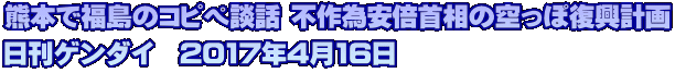 熊本で福島のコピペ談話 不作為安倍首相の空っぽ復興計画 日刊ゲンダイ　2017年4月16日