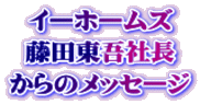 イーホームズ 藤田東吾社長 からのメッセージ