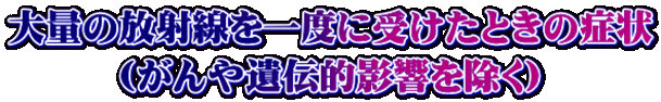 大量の放射線を一度に受けたときの症状 （がんや遺伝的影響を除く）