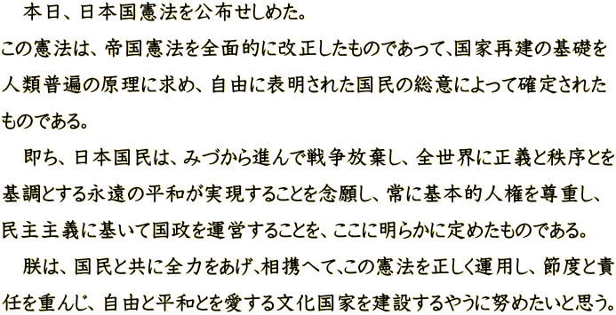 　本日、日本国憲法を公布せしめた。 この憲法は、帝国憲法を全面的に改正したものであって､国家再建の基礎を 人類普遍の原理に求め、自由に表明された国民の総意によって確定された ものである｡ 　即ち、日本国民は、みづから進んで戦争放棄し、全世界に正義と秩序とを 基調とする永遠の平和が実現することを念願し、常に基本的人権を尊重し､ 民主主義に基いて国政を運営することを、ここに明らかに定めたものである。 　朕は、国民と共に全力をあげ､相携へて､この憲法を正しく運用し、節度と責 任を重んじ、自由と平和とを愛する文化国家を建設するやうに努めたいと思う。
