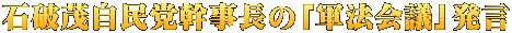石破茂自民党幹事長の「軍法会議」発言