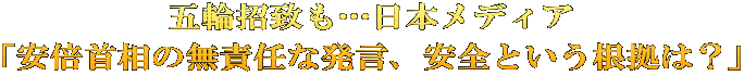 五輪招致も…日本メディア 「安倍首相の無責任な発言、安全という根拠は？」