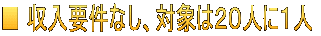 ■ 収入要件なし、対象は２０人に１人 