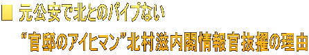 ■ 元公安で北とのパイプない 　　“官邸のアイヒマン”北村滋内閣情報官抜擢の理由