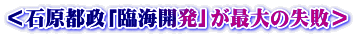 ＜石原都政「臨海開発」が最大の失敗＞