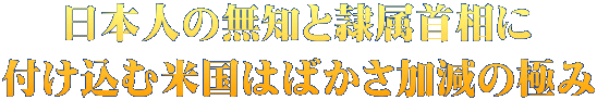 日本人の無知と隷属首相に 付け込む米国はばかさ加減の極み