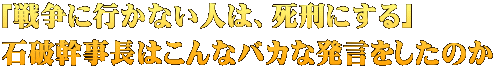「戦争に行かない人は、死刑にする」 石破幹事長はこんなバカな発言をしたのか