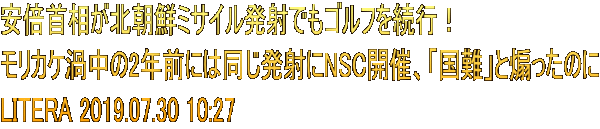 安倍首相が北朝鮮ミサイル発射でもゴルフを続行！ モリカケ渦中の2年前には同じ発射にNSC開催、「国難」と煽ったのに LITERA 2019.07.30 10:27
