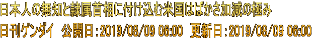 日本人の無知と隷属首相に付け込む米国はばかさ加減の極み 日刊ゲンダイ　公開日：2019/08/09 06:00　更新日：2019/08/09 06:00