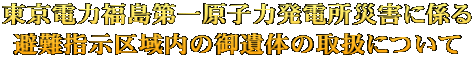 東京電力福島第一原子力発電所災害に係る 避難指示区域内の御遺体の取扱について